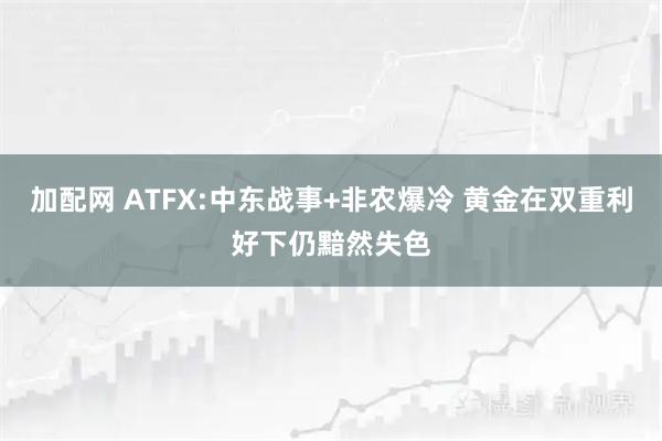 加配网 ATFX:中东战事+非农爆冷 黄金在双重利好下仍黯然失色
