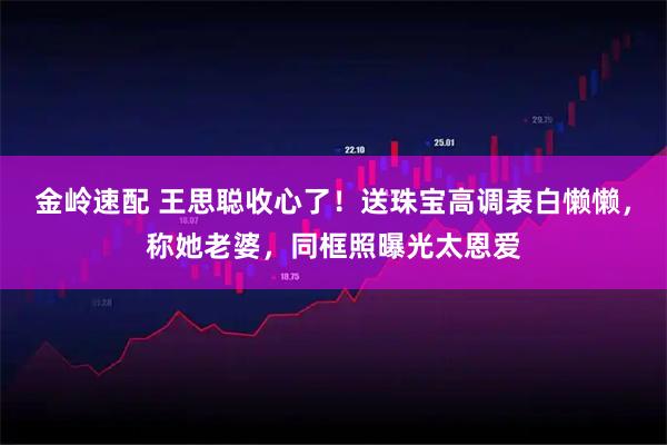 金岭速配 王思聪收心了！送珠宝高调表白懒懒，称她老婆，同框照曝光太恩爱