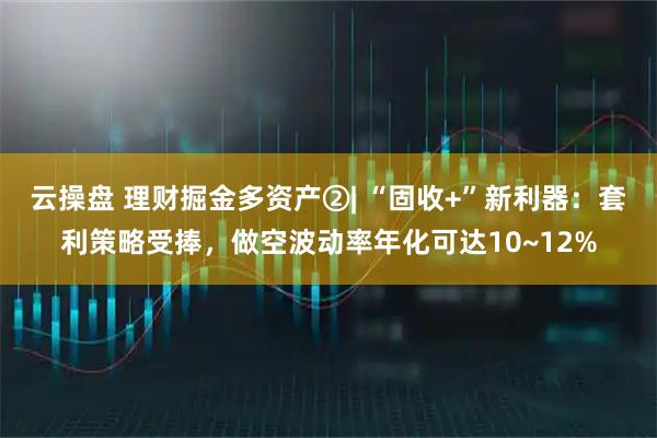 云操盘 理财掘金多资产②| “固收+”新利器：套利策略受捧，做空波动率年化可达10~12%