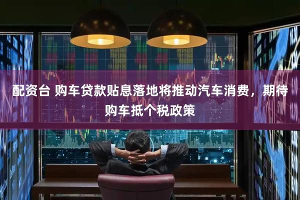 配资台 购车贷款贴息落地将推动汽车消费，期待购车抵个税政策