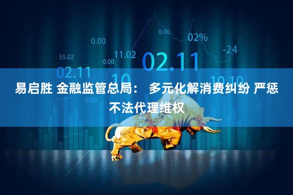 易启胜 金融监管总局: 多元化解消费纠纷 严惩不法代理维权