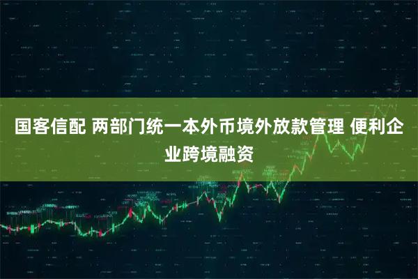 国客信配 两部门统一本外币境外放款管理 便利企业跨境融资