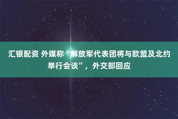 汇银配资 外媒称“解放军代表团将与欧盟及北约举行会谈”,外交部回应