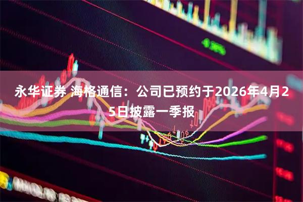 永华证券 海格通信：公司已预约于2026年4月25日披露一季报