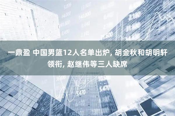一鼎盈 中国男篮12人名单出炉, 胡金秋和胡明轩领衔, 赵继伟等三人缺席